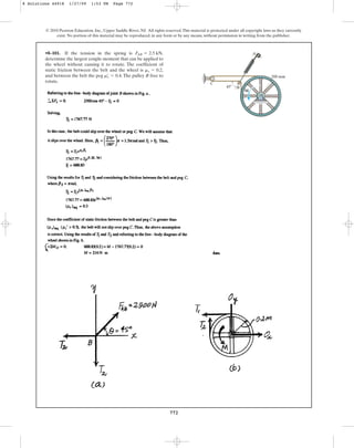 772
© 2010 Pearson Education, Inc., Upper Saddle River, NJ. All rights reserved.This material is protected under all copyright laws as they currently
exist. No portion of this material may be reproduced, in any form or by any means, without permission in writing from the publisher.
•8–101. If the tension in the spring is ,
determine the largest couple moment that can be applied to
the wheel without causing it to rotate. The coefficient of
static friction between the belt and the wheel is ,
and between the belt the peg .The pulley B free to
rotate.
ms
œ
= 0.4
ms = 0.2
F
AB = 2.5 kN
C
A
200 mm
B
M
45
8 Solutions 44918 1/27/09 1:53 PM Page 772
 
