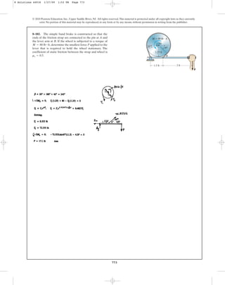 773
© 2010 Pearson Education, Inc., Upper Saddle River, NJ. All rights reserved.This material is protected under all copyright laws as they currently
exist. No portion of this material may be reproduced, in any form or by any means, without permission in writing from the publisher.
8–102. The simple band brake is constructed so that the
ends of the friction strap are connected to the pin at A and
the lever arm at B. If the wheel is subjected to a torque of
determine the smallest force P applied to the
lever that is required to hold the wheel stationary. The
coefficient of static friction between the strap and wheel is
ms = 0.5.
M = 80 lb # ft,
1.5 ft 3 ft
45
M  80 lb  ft
20
1.25 ft
A
B
P
O
8 Solutions 44918 1/27/09 1:53 PM Page 773
 