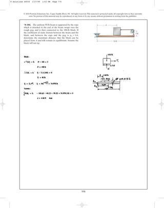 775
© 2010 Pearson Education, Inc., Upper Saddle River, NJ. All rights reserved.This material is protected under all copyright laws as they currently
exist. No portion of this material may be reproduced, in any form or by any means, without permission in writing from the publisher.
*8–104. The uniform 50-lb beam is supported by the rope
which is attached to the end of the beam, wraps over the
rough peg, and is then connected to the 100-lb block. If
the coefficient of static friction between the beam and the
block, and between the rope and the peg, is
determine the maximum distance that the block can be
placed from A and still remain in equilibrium. Assume the
block will not tip.
ms = 0.4,
10 ft
1 ft
d
A
8 Solutions 44918 1/27/09 1:53 PM Page 775
 