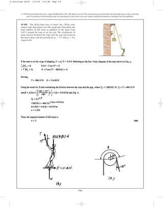 776
© 2010 Pearson Education, Inc., Upper Saddle River, NJ. All rights reserved.This material is protected under all copyright laws as they currently
exist. No portion of this material may be reproduced, in any form or by any means, without permission in writing from the publisher.
•8–105. The 80-kg man tries to lower the 150-kg crate
using a rope that passes over the rough peg. Determine the
least number of full turns in addition to the basic wrap
(165°) around the peg to do the job. The coefficients of
static friction between the rope and the peg and between
the man’s shoes and the ground are and ,
respectively.
ms
œ
= 0.4
ms = 0.1
15
8 Solutions 44918 1/27/09 1:53 PM Page 776
 