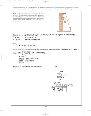 777
© 2010 Pearson Education, Inc., Upper Saddle River, NJ. All rights reserved.This material is protected under all copyright laws as they currently
exist. No portion of this material may be reproduced, in any form or by any means, without permission in writing from the publisher.
8–106. If the rope wraps three full turns plus the basic
wrap (165°) around the peg, determine if the 80-kg man can
keep the 300-kg crate from moving. The coefficients of
static friction between the rope and the peg and between
the man’s shoes and the ground are and ,
respectively.
ms
œ
= 0.4
ms = 0.1 15
8 Solutions 44918 1/27/09 1:53 PM Page 777
 