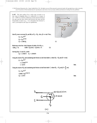778
© 2010 Pearson Education, Inc., Upper Saddle River, NJ. All rights reserved.This material is protected under all copyright laws as they currently
exist. No portion of this material may be reproduced, in any form or by any means, without permission in writing from the publisher.
8–107. The drive pulley B in a video tape recorder is on
the verge of slipping when it is subjected to a torque of
. If the coefficient of static friction between
the tape and the drive wheel and between the tape and the
fixed shafts A and C is , determine the tensions
and developed in the tape for equilibrium.
T2
T1
ms = 0.1
M = 0.005 N # m T1
T2
A
C
B
M  5 mN  m
10 mm
10 mm
10 mm
8 Solutions 44918 1/27/09 1:53 PM Page 778
 