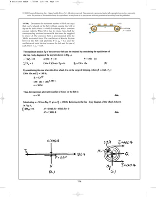 779
© 2010 Pearson Education, Inc., Upper Saddle River, NJ. All rights reserved.This material is protected under all copyright laws as they currently
exist. No portion of this material may be reproduced, in any form or by any means, without permission in writing from the publisher.
*8–108. Determine the maximum number of 50-lb packages
that can be placed on the belt without causing the belt to
slip at the drive wheel A which is rotating with a constant
angular velocity. Wheel B is free to rotate. Also, find the
corresponding torsional moment M that must be supplied
to wheel A. The conveyor belt is pre-tensioned with the
300-lb horizontal force. The coefficient of kinetic friction
between the belt and platform P is , and the
coefficient of static friction between the belt and the rim of
each wheel is .
ms = 0.35
mk = 0.2
P  300 lb
A P B
M
0.5 ft 0.5 ft
8 Solutions 44918 1/27/09 1:53 PM Page 779
 