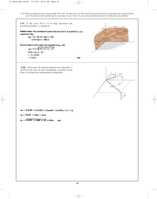 78
© 2010 Pearson Education, Inc., Upper Saddle River, NJ. All rights reserved.This material is protected under all copyright laws as they currently
exist. No portion of this material may be reproduced, in any form or by any means, without permission in writing from the publisher.
2–87. If the cord AB is 7.5 m long, determine the
coordinate position +z of point B
3 m
2 m
6 m
z
y
z
B
x
A
*2–88. Determine the distance between the end points A
and B on the wire by first formulating a position vector
from A to B and then determining its magnitude.
z
x
B
A
y
1 in.
3 in.
8 in.
2 in.
30⬚
60⬚
2 Solutions 44918 1/21/09 12:01 PM Page 78
 
