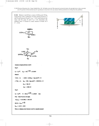 781
© 2010 Pearson Education, Inc., Upper Saddle River, NJ. All rights reserved.This material is protected under all copyright laws as they currently
exist. No portion of this material may be reproduced, in any form or by any means, without permission in writing from the publisher.
8–110. Blocks A and B have a mass of 100 kg and 150 kg,
respectively. If the coefficient of static friction between A
and B and between B and C is and between the
ropes and the pegs D and E , determine the
smallest force F needed to cause motion of block B if
P = 30 N.
ms
œ
= 0.5
ms = 0.25,
P
F
D
A
B
E
C
45
8 Solutions 44918 1/27/09 1:53 PM Page 781
 