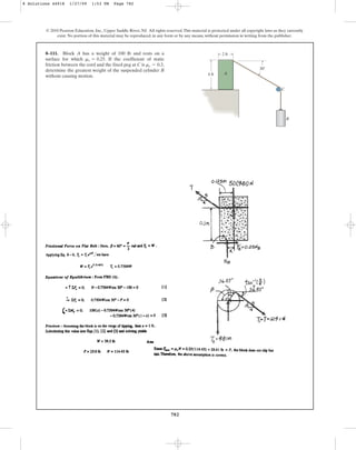782
© 2010 Pearson Education, Inc., Upper Saddle River, NJ. All rights reserved.This material is protected under all copyright laws as they currently
exist. No portion of this material may be reproduced, in any form or by any means, without permission in writing from the publisher.
8–111. Block A has a weight of 100 lb and rests on a
surface for which . If the coefficient of static
friction between the cord and the fixed peg at C is ,
determine the greatest weight of the suspended cylinder B
without causing motion.
ms = 0.3
ms = 0.25
B
4 ft
2 ft
C
30
A
8 Solutions 44918 1/27/09 1:53 PM Page 782
 