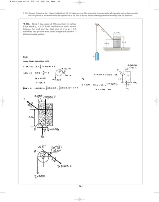 783
© 2010 Pearson Education, Inc., Upper Saddle River, NJ. All rights reserved.This material is protected under all copyright laws as they currently
exist. No portion of this material may be reproduced, in any form or by any means, without permission in writing from the publisher.
*8–112. Block A has a mass of 50 kg and rests on surface
B for which . If the coefficient of static friction
between the cord and the fixed peg at C is ,
determine the greatest mass of the suspended cylinder D
without causing motion.
ms
œ
= 0.3
ms = 0.25
C
D
A
0.3 m
0.25 m
3
4
5
0.4 m
B
8 Solutions 44918 1/27/09 1:53 PM Page 783
 