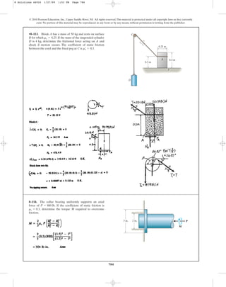 784
© 2010 Pearson Education, Inc., Upper Saddle River, NJ. All rights reserved.This material is protected under all copyright laws as they currently
exist. No portion of this material may be reproduced, in any form or by any means, without permission in writing from the publisher.
•8–113. Block A has a mass of 50 kg and rests on surface
B for which . If the mass of the suspended cylinder
D is 4 kg, determine the frictional force acting on A and
check if motion occurs. The coefficient of static friction
between the cord and the fixed peg at C is .
ms
œ
= 0.3
ms = 0.25
C
D
A
0.3 m
0.25 m
3
4
5
0.4 m
B
8–114. The collar bearing uniformly supports an axial
force of If the coefficient of static friction is
determine the torque M required to overcome
friction.
ms = 0.3,
P = 800 lb.
3 in. 2 in. P
M
8 Solutions 44918 1/27/09 1:53 PM Page 784
 