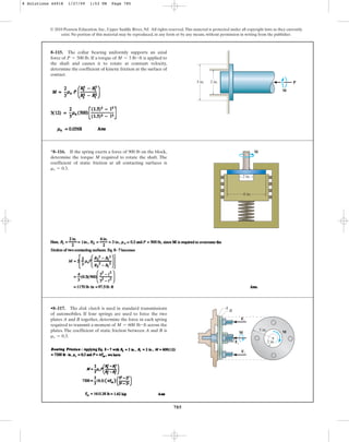 785
© 2010 Pearson Education, Inc., Upper Saddle River, NJ. All rights reserved.This material is protected under all copyright laws as they currently
exist. No portion of this material may be reproduced, in any form or by any means, without permission in writing from the publisher.
8–115. The collar bearing uniformly supports an axial
force of If a torque of is applied to
the shaft and causes it to rotate at constant velocity,
determine the coefficient of kinetic friction at the surface of
contact.
M = 3 lb # ft
P = 500 lb.
3 in. 2 in. P
M
*8–116. If the spring exerts a force of 900 lb on the block,
determine the torque M required to rotate the shaft. The
coefficient of static friction at all contacting surfaces is
.
ms = 0.3
6 in.
2 in.
M
•8–117. The disk clutch is used in standard transmissions
of automobiles. If four springs are used to force the two
plates A and B together, determine the force in each spring
required to transmit a moment of across the
plates. The coefficient of static friction between A and B is
.
ms = 0.3
M = 600 lb # ft
Fs
M
5 in.
B
2 in.
A
M
Fs
Fs
8 Solutions 44918 1/27/09 1:53 PM Page 785
 