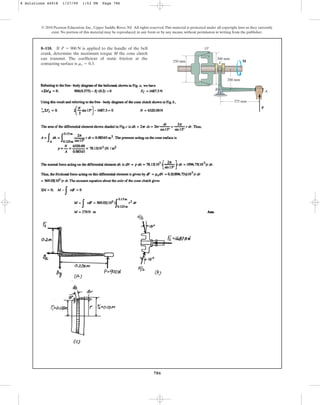 786
© 2010 Pearson Education, Inc., Upper Saddle River, NJ. All rights reserved.This material is protected under all copyright laws as they currently
exist. No portion of this material may be reproduced, in any form or by any means, without permission in writing from the publisher.
8–118. If is applied to the handle of the bell
crank, determine the maximum torque M the cone clutch
can transmit. The coefficient of static friction at the
contacting surface is .
ms = 0.3
P = 900 N
375 mm
200 mm
300 mm
250 mm
P
M
A
B
C
15
8 Solutions 44918 1/27/09 1:53 PM Page 786
 