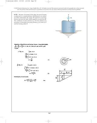 787
© 2010 Pearson Education, Inc., Upper Saddle River, NJ. All rights reserved.This material is protected under all copyright laws as they currently
exist. No portion of this material may be reproduced, in any form or by any means, without permission in writing from the publisher.
8–119. Because of wearing at the edges, the pivot bearing
is subjected to a conical pressure distribution at its surface
of contact. Determine the torque M required to overcome
friction and turn the shaft, which supports an axial force P.
The coefficient of static friction is . For the solution, it is
necessary to determine the peak pressure in terms of P
and the bearing radius R.
p0
ms
P
M
R
p0
8 Solutions 44918 1/27/09 1:53 PM Page 787
 