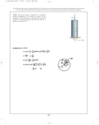 788
© 2010 Pearson Education, Inc., Upper Saddle River, NJ. All rights reserved.This material is protected under all copyright laws as they currently
exist. No portion of this material may be reproduced, in any form or by any means, without permission in writing from the publisher.
*8–120. The pivot bearing is subjected to a parabolic
pressure distribution at its surface of contact. If the
coefficient of static friction is , determine the torque M
required to overcome friction and turn the shaft if it
supports an axial force P.
ms
P
p0
p  p0 (1 )
r2
––
R2
R
r
M
8 Solutions 44918 1/27/09 1:53 PM Page 788
 