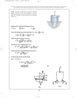 789
© 2010 Pearson Education, Inc., Upper Saddle River, NJ. All rights reserved.This material is protected under all copyright laws as they currently
exist. No portion of this material may be reproduced, in any form or by any means, without permission in writing from the publisher.
•8–121. The shaft is subjected to an axial force P. If the
reactive pressure on the conical bearing is uniform,
determine the torque M that is just sufficient to rotate the
shaft. The coefficient of static friction at the contacting
surface is .
ms
P
M
d1
d2
u
u
8 Solutions 44918 1/27/09 1:53 PM Page 789
 