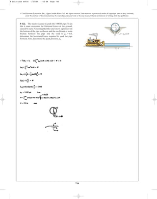 790
© 2010 Pearson Education, Inc., Upper Saddle River, NJ. All rights reserved.This material is protected under all copyright laws as they currently
exist. No portion of this material may be reproduced, in any form or by any means, without permission in writing from the publisher.
8–122. The tractor is used to push the 1500-lb pipe. To do
this it must overcome the frictional forces at the ground,
caused by sand.Assuming that the sand exerts a pressure on
the bottom of the pipe as shown, and the coefficient of static
friction between the pipe and the sand is
determine the horizontal force required to push the pipe
forward.Also, determine the peak pressure p0.
ms = 0.3,
15 in.
12 ft
p  p0 cos u
p0
u
8 Solutions 44918 1/27/09 1:53 PM Page 790
 