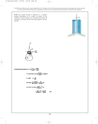 791
© 2010 Pearson Education, Inc., Upper Saddle River, NJ. All rights reserved.This material is protected under all copyright laws as they currently
exist. No portion of this material may be reproduced, in any form or by any means, without permission in writing from the publisher.
8–123. The conical bearing is subjected to a constant
pressure distribution at its surface of contact. If the
coefficient of static friction is determine the torque M
required to overcome friction if the shaft supports an axial
force P.
ms,
P
M
R
u
8 Solutions 44918 1/27/09 1:53 PM Page 791
 