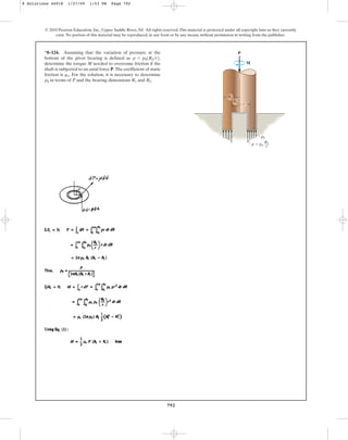 792
© 2010 Pearson Education, Inc., Upper Saddle River, NJ. All rights reserved.This material is protected under all copyright laws as they currently
exist. No portion of this material may be reproduced, in any form or by any means, without permission in writing from the publisher.
*8–124. Assuming that the variation of pressure at the
bottom of the pivot bearing is defined as ,
determine the torque M needed to overcome friction if the
shaft is subjected to an axial force P.The coefficient of static
friction is . For the solution, it is necessary to determine
in terms of P and the bearing dimensions and .
R2
R1
p0
ms
p = p01R2r2
P
M
R2
R1
p0
p  p0
R2
r
r
8 Solutions 44918 1/27/09 1:53 PM Page 792
 
