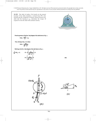 793
© 2010 Pearson Education, Inc., Upper Saddle River, NJ. All rights reserved.This material is protected under all copyright laws as they currently
exist. No portion of this material may be reproduced, in any form or by any means, without permission in writing from the publisher.
•8–125. The shaft of radius r fits loosely on the journal
bearing. If the shaft transmits a vertical force P to the
bearing and the coefficient of kinetic friction between the
shaft and the bearing is , determine the torque M
required to turn the shaft with constant velocity.
mk r
P
M
8 Solutions 44918 1/27/09 1:53 PM Page 793
 