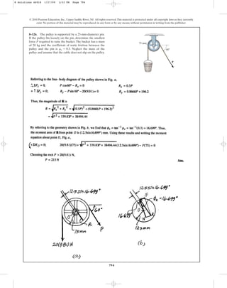 794
© 2010 Pearson Education, Inc., Upper Saddle River, NJ. All rights reserved.This material is protected under all copyright laws as they currently
exist. No portion of this material may be reproduced, in any form or by any means, without permission in writing from the publisher.
8–126. The pulley is supported by a 25-mm-diameter pin.
If the pulley fits loosely on the pin, determine the smallest
force P required to raise the bucket. The bucket has a mass
of 20 kg and the coefficient of static friction between the
pulley and the pin is . Neglect the mass of the
pulley and assume that the cable does not slip on the pulley.
ms = 0.3
75 mm
P
z 60
8 Solutions 44918 1/27/09 1:53 PM Page 794
 