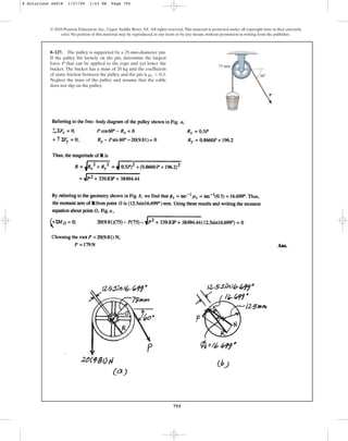 795
© 2010 Pearson Education, Inc., Upper Saddle River, NJ. All rights reserved.This material is protected under all copyright laws as they currently
exist. No portion of this material may be reproduced, in any form or by any means, without permission in writing from the publisher.
8–127. The pulley is supported by a 25-mm-diameter pin.
If the pulley fits loosely on the pin, determine the largest
force P that can be applied to the rope and yet lower the
bucket. The bucket has a mass of 20 kg and the coefficient
of static friction between the pulley and the pin is .
Neglect the mass of the pulley and assume that the cable
does not slip on the pulley.
ms = 0.3
75 mm
P
z 60
8 Solutions 44918 1/27/09 1:53 PM Page 795
 
