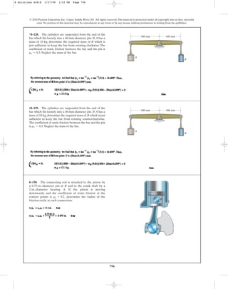 796
© 2010 Pearson Education, Inc., Upper Saddle River, NJ. All rights reserved.This material is protected under all copyright laws as they currently
exist. No portion of this material may be reproduced, in any form or by any means, without permission in writing from the publisher.
*8–128. The cylinders are suspended from the end of the
bar which fits loosely into a 40-mm-diameter pin. If A has a
mass of 10 kg, determine the required mass of B which is
just sufficient to keep the bar from rotating clockwise. The
coefficient of static friction between the bar and the pin is
. Neglect the mass of the bar.
ms = 0.3
A
B
800 mm 600 mm
•8–129. The cylinders are suspended from the end of the
bar which fits loosely into a 40-mm-diameter pin. If A has a
mass of 10 kg, determine the required mass of B which is just
sufficient to keep the bar from rotating counterclockwise.
The coefficient of static friction between the bar and the pin
is . Neglect the mass of the bar.
ms = 0.3
A
B
800 mm 600 mm
8–130. The connecting rod is attached to the piston by
a 0.75-in.-diameter pin at B and to the crank shaft by a
2-in.-diameter bearing A. If the piston is moving
downwards, and the coefficient of static friction at the
contact points is , determine the radius of the
friction circle at each connection.
ms = 0.2
A
B
8 Solutions 44918 1/27/09 1:53 PM Page 796
 