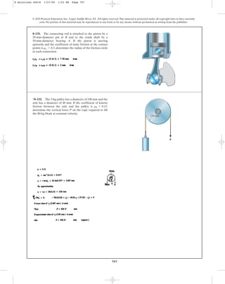 797
© 2010 Pearson Education, Inc., Upper Saddle River, NJ. All rights reserved.This material is protected under all copyright laws as they currently
exist. No portion of this material may be reproduced, in any form or by any means, without permission in writing from the publisher.
8–131. The connecting rod is attached to the piston by a
20-mm-diameter pin at B and to the crank shaft by a
50-mm-diameter bearing A. If the piston is moving
upwards, and the coefficient of static friction at the contact
points is , determine the radius of the friction circle
at each connection.
ms = 0.3
A
B
*8–132. The 5-kg pulley has a diameter of 240 mm and the
axle has a diameter of 40 mm. If the coefficient of kinetic
friction between the axle and the pulley is
determine the vertical force P on the rope required to lift
the 80-kg block at constant velocity.
mk = 0.15,
120 mm
P
8 Solutions 44918 1/27/09 1:53 PM Page 797
 