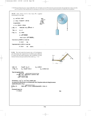 798
© 2010 Pearson Education, Inc., Upper Saddle River, NJ. All rights reserved.This material is protected under all copyright laws as they currently
exist. No portion of this material may be reproduced, in any form or by any means, without permission in writing from the publisher.
•8–133. Solve Prob. 8–132 if the force P is applied
horizontally to the right.
120 mm
P
8–134. The bell crank fits loosely into a 0.5-in-diameter
pin. Determine the required force P which is just sufficient
to rotate the bell crank clockwise. The coefficient of static
friction between the pin and the bell crank is .
ms = 0.3
P
10 in.
12 in.
50 lb
45
8 Solutions 44918 1/27/09 1:53 PM Page 798
 