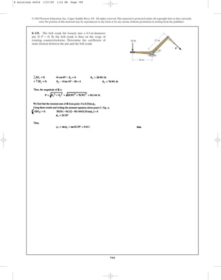 799
© 2010 Pearson Education, Inc., Upper Saddle River, NJ. All rights reserved.This material is protected under all copyright laws as they currently
exist. No portion of this material may be reproduced, in any form or by any means, without permission in writing from the publisher.
8–135. The bell crank fits loosely into a 0.5-in-diameter
pin. If P = 41 lb, the bell crank is then on the verge of
rotating counterclockwise. Determine the coefficient of
static friction between the pin and the bell crank.
P
10 in.
12 in.
50 lb
45
8 Solutions 44918 1/27/09 1:53 PM Page 799
 