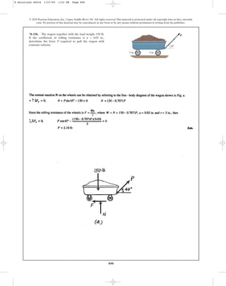 800
© 2010 Pearson Education, Inc., Upper Saddle River, NJ. All rights reserved.This material is protected under all copyright laws as they currently
exist. No portion of this material may be reproduced, in any form or by any means, without permission in writing from the publisher.
*8–136. The wagon together with the load weighs 150 lb.
If the coefficient of rolling resistance is a = 0.03 in.,
determine the force P required to pull the wagon with
constant velocity.
P
3 in.
3 in.
45
8 Solutions 44918 1/27/09 1:53 PM Page 800
 