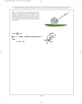 801
© 2010 Pearson Education, Inc., Upper Saddle River, NJ. All rights reserved.This material is protected under all copyright laws as they currently
exist. No portion of this material may be reproduced, in any form or by any means, without permission in writing from the publisher.
•8–137. The lawn roller has a mass of 80 kg. If the arm BA
is held at an angle of 30° from the horizontal and the
coefficient of rolling resistance for the roller is 25 mm,
determine the force P needed to push the roller at constant
speed. Neglect friction developed at the axle, A, and assume
that the resultant force P acting on the handle is applied
along arm BA.
P
250 mm
B
A
30
8 Solutions 44918 1/27/09 1:53 PM Page 801
 