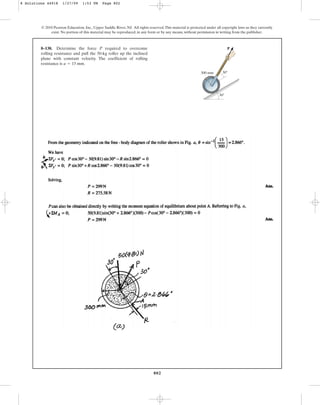 802
© 2010 Pearson Education, Inc., Upper Saddle River, NJ. All rights reserved.This material is protected under all copyright laws as they currently
exist. No portion of this material may be reproduced, in any form or by any means, without permission in writing from the publisher.
8–138. Determine the force P required to overcome
rolling resistance and pull the 50-kg roller up the inclined
plane with constant velocity. The coefficient of rolling
resistance is .
a = 15 mm
300 mm
P
30
30
8 Solutions 44918 1/27/09 1:53 PM Page 802
 