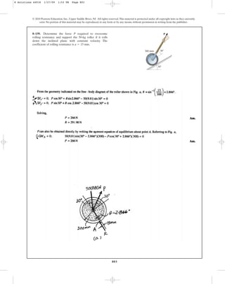 803
© 2010 Pearson Education, Inc., Upper Saddle River, NJ. All rights reserved.This material is protected under all copyright laws as they currently
exist. No portion of this material may be reproduced, in any form or by any means, without permission in writing from the publisher.
8–139. Determine the force P required to overcome
rolling resistance and support the 50-kg roller if it rolls
down the inclined plane with constant velocity. The
coefficient of rolling resistance is .
a = 15 mm
300 mm
P
30
30
8 Solutions 44918 1/27/09 1:53 PM Page 803
 