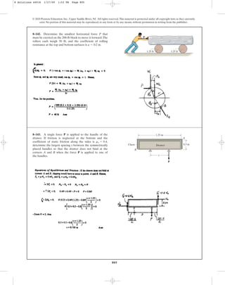 805
© 2010 Pearson Education, Inc., Upper Saddle River, NJ. All rights reserved.This material is protected under all copyright laws as they currently
exist. No portion of this material may be reproduced, in any form or by any means, without permission in writing from the publisher.
8–142. Determine the smallest horizontal force P that
must be exerted on the 200-lb block to move it forward.The
rollers each weigh 50 lb, and the coefficient of rolling
resistance at the top and bottom surfaces is .
a = 0.2 in
1.25 ft
P
1.25 ft
8–143. A single force P is applied to the handle of the
drawer. If friction is neglected at the bottom and the
coefficient of static friction along the sides is ,
determine the largest spacing s between the symmetrically
placed handles so that the drawer does not bind at the
corners A and B when the force P is applied to one of
the handles.
ms = 0.4
P
s
B
Drawer
1.25 m
0.3 m
Chest
A
8 Solutions 44918 1/27/09 1:53 PM Page 805
 
