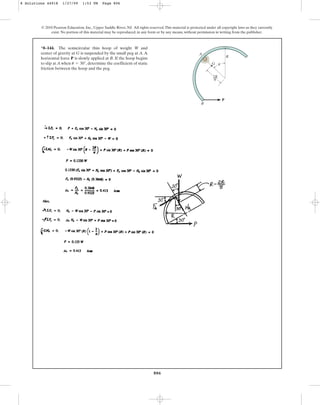 806
*8–144. The semicircular thin hoop of weight W and
center of gravity at G is suspended by the small peg at A.A
horizontal force P is slowly applied at B. If the hoop begins
to slip at A when , determine the coefficient of static
friction between the hoop and the peg.
u = 30°
© 2010 Pearson Education, Inc., Upper Saddle River, NJ. All rights reserved.This material is protected under all copyright laws as they currently
exist. No portion of this material may be reproduced, in any form or by any means, without permission in writing from the publisher.
P
R
A
B
G
2R
––
u
p
8 Solutions 44918 1/27/09 1:53 PM Page 806
 