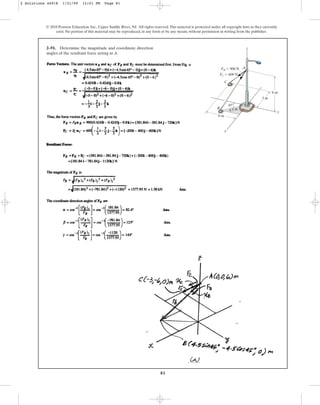 81
2–91. Determine the magnitude and coordinate direction
angles of the resultant force acting at A.
© 2010 Pearson Education, Inc., Upper Saddle River, NJ. All rights reserved.This material is protected under all copyright laws as they currently
exist. No portion of this material may be reproduced, in any form or by any means, without permission in writing from the publisher.
y
x
B
C
A
6 m
3 m
45⬚
4.5 m
6 m
FB ⫽ 900 N
FC ⫽ 600 N
z
2 Solutions 44918 1/21/09 12:01 PM Page 81
 