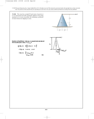 810
© 2010 Pearson Education, Inc., Upper Saddle River, NJ. All rights reserved.This material is protected under all copyright laws as they currently
exist. No portion of this material may be reproduced, in any form or by any means, without permission in writing from the publisher.
*8–148. The cone has a weight W and center of gravity at
G. If a horizontal force P is gradually applied to the string
attached to its vertex, determine the maximum coefficient
of static friction for slipping to occur.
G
P
h
3
4
h
1
4
h
1
4
h
1
4
8 Solutions 44918 1/27/09 1:53 PM Page 810
 