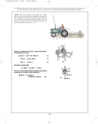 811
•8–149. The tractor pulls on the fixed tree stump.
Determine the torque that must be applied by the engine to
the rear wheels to cause them to slip. The front wheels are
free to roll. The tractor weighs 3500 lb and has a center of
gravity at G. The coefficient of static friction between the
rear wheels and the ground is .
ms = 0.5
© 2010 Pearson Education, Inc., Upper Saddle River, NJ. All rights reserved.This material is protected under all copyright laws as they currently
exist. No portion of this material may be reproduced, in any form or by any means, without permission in writing from the publisher.
2 ft
5 ft 3 ft
B
A
G
2 ft
O
8 Solutions 44918 1/27/09 1:53 PM Page 811
 