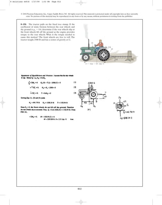 812
8–150. The tractor pulls on the fixed tree stump. If the
coefficient of static friction between the rear wheels and
the ground is , determine if the rear wheels slip or
the front wheels lift off the ground as the engine provides
torque to the rear wheels. What is the torque needed to
cause this motion? The front wheels are free to roll. The
tractor weighs 2500 lb and has a center of gravity at G.
ms = 0.6
© 2010 Pearson Education, Inc., Upper Saddle River, NJ. All rights reserved.This material is protected under all copyright laws as they currently
exist. No portion of this material may be reproduced, in any form or by any means, without permission in writing from the publisher.
2 ft
5 ft 3 ft
B
A
G
2 ft
O
8 Solutions 44918 1/27/09 1:53 PM Page 812
 