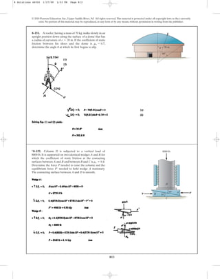 813
8–151. A roofer, having a mass of 70 kg, walks slowly in an
upright position down along the surface of a dome that has
a radius of curvature of If the coefficient of static
friction between his shoes and the dome is
determine the angle at which he first begins to slip.
u
ms = 0.7,
r = 20 m.
© 2010 Pearson Education, Inc., Upper Saddle River, NJ. All rights reserved.This material is protected under all copyright laws as they currently
exist. No portion of this material may be reproduced, in any form or by any means, without permission in writing from the publisher.
60
20 m
u
*8–152. Column D is subjected to a vertical load of
8000 lb. It is supported on two identical wedges A and B for
which the coefficient of static friction at the contacting
surfaces between A and B and between B and C is
Determine the force P needed to raise the column and the
equilibrium force needed to hold wedge A stationary.
The contacting surface between A and D is smooth.
P¿
ms = 0.4.
D
10
10
C
B
A
P P¿
8000 lb
8 Solutions 44918 1/27/09 1:53 PM Page 813
 