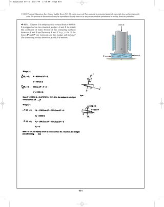814
© 2010 Pearson Education, Inc., Upper Saddle River, NJ. All rights reserved.This material is protected under all copyright laws as they currently
exist. No portion of this material may be reproduced, in any form or by any means, without permission in writing from the publisher.
D
10
10
C
B
A
P P¿
8000 lb
•8–153. Column D is subjected to a vertical load of 8000 lb.
It is supported on two identical wedges A and B for which
the coefficient of static friction at the contacting surfaces
between A and B and between B and C is If the
forces P and are removed, are the wedges self-locking?
The contacting surface between A and D is smooth.
P¿
ms = 0.4.
8 Solutions 44918 1/27/09 1:53 PM Page 814
 