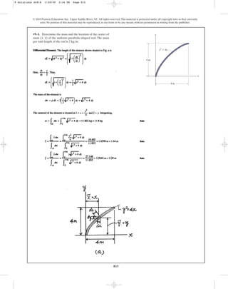 815
•9–1. Determine the mass and the location of the center of
mass of the uniform parabolic-shaped rod. The mass
per unit length of the rod is .
2 kgm
(x, y)
© 2010 Pearson Education, Inc., Upper Saddle River, NJ. All rights reserved.This material is protected under all copyright laws as they currently
exist. No portion of this material may be reproduced, in any form or by any means, without permission in writing from the publisher.
y
x
4 m
4 m
y2
⫽ 4x
9 Solutions 44918 1/28/09 2:34 PM Page 815
 