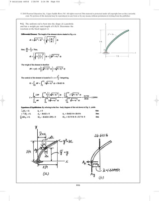 816
9–2. The uniform rod is bent into the shape of a parabola
and has a weight per unit length of . Determine the
reactions at the fixed support A.
6 lbft
© 2010 Pearson Education, Inc., Upper Saddle River, NJ. All rights reserved.This material is protected under all copyright laws as they currently
exist. No portion of this material may be reproduced, in any form or by any means, without permission in writing from the publisher.
y
x
3 ft
3 ft
A
y2
⫽ 3x
9 Solutions 44918 1/28/09 2:34 PM Page 816
 