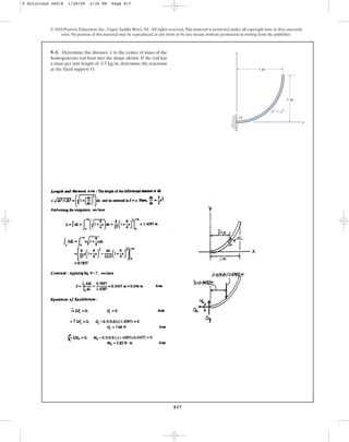 817
9–3. Determine the distance to the center of mass of the
homogeneous rod bent into the shape shown. If the rod has
a mass per unit length of , determine the reactions
at the fixed support O.
0.5 kgm
x
© 2010 Pearson Education, Inc., Upper Saddle River, NJ. All rights reserved.This material is protected under all copyright laws as they currently
exist. No portion of this material may be reproduced, in any form or by any means, without permission in writing from the publisher.
1 m
1 m
y
x
y2
⫽ x3
O
9 Solutions 44918 1/28/09 2:34 PM Page 817
 