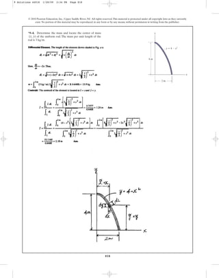 818
*9–4. Determine the mass and locate the center of mass
of the uniform rod. The mass per unit length of the
rod is .
3 kgm
(x, y)
© 2010 Pearson Education, Inc., Upper Saddle River, NJ. All rights reserved.This material is protected under all copyright laws as they currently
exist. No portion of this material may be reproduced, in any form or by any means, without permission in writing from the publisher.
y
x
2 m
4 m
y ⫽ 4 ⫺ x2
9 Solutions 44918 1/28/09 2:34 PM Page 818
 