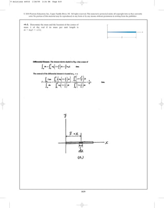 819
•9–5. Determine the mass and the location of the center of
mass of the rod if its mass per unit length is
.
m = m0(1 + xL)
x
© 2010 Pearson Education, Inc., Upper Saddle River, NJ. All rights reserved.This material is protected under all copyright laws as they currently
exist. No portion of this material may be reproduced, in any form or by any means, without permission in writing from the publisher.
y
x
L
9 Solutions 44918 1/28/09 2:34 PM Page 819
 