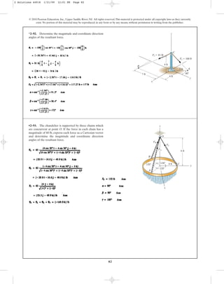 82
*2–92. Determine the magnitude and coordinate direction
angles of the resultant force.
© 2010 Pearson Education, Inc., Upper Saddle River, NJ. All rights reserved.This material is protected under all copyright laws as they currently
exist. No portion of this material may be reproduced, in any form or by any means, without permission in writing from the publisher.
A
C
B
4 ft
7 ft
3 ft
x
y
z
F2 ⫽ 81 lb
F1 ⫽ 100 lb
40⬚
4 ft
•2–93. The chandelier is supported by three chains which
are concurrent at point O. If the force in each chain has a
magnitude of 60 lb, express each force as a Cartesian vector
and determine the magnitude and coordinate direction
angles of the resultant force.
120⬚
z
y
120⬚ 4 ft
A
B
C
6 ft
O
FA
FB
FC
x
120⬚
2 Solutions 44918 1/21/09 12:01 PM Page 82
 