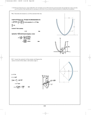 820
9–6. Determine the location ( , ) of the centroid of the wire.
y
x
© 2010 Pearson Education, Inc., Upper Saddle River, NJ. All rights reserved.This material is protected under all copyright laws as they currently
exist. No portion of this material may be reproduced, in any form or by any means, without permission in writing from the publisher.
y
x
y ⫽ x2
2 ft
4 ft
9–7. Locate the centroid of the circular rod. Express the
answer in terms of the radius r and semiarc angle .
a
x y
x
C
r
r
–
x
a
a
9 Solutions 44918 1/28/09 2:34 PM Page 820
 