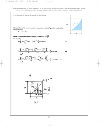 822
© 2010 Pearson Education, Inc., Upper Saddle River, NJ. All rights reserved.This material is protected under all copyright laws as they currently
exist. No portion of this material may be reproduced, in any form or by any means, without permission in writing from the publisher.
•9–9. Determine the area and the centroid of the area.
(x, y) y
1 m
1 m
y2
⫽ x3
x
9 Solutions 44918 1/28/09 2:34 PM Page 822
 