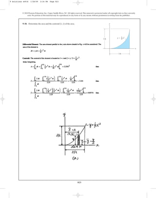 823
© 2010 Pearson Education, Inc., Upper Saddle River, NJ. All rights reserved.This material is protected under all copyright laws as they currently
exist. No portion of this material may be reproduced, in any form or by any means, without permission in writing from the publisher.
9–10. Determine the area and the centroid of the area.
(x, y) y
x
3 ft
3 ft
y ⫽ x3
1
––
9
9 Solutions 44918 1/28/09 2:34 PM Page 823
 