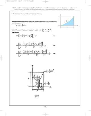 828
© 2010 Pearson Education, Inc., Upper Saddle River, NJ. All rights reserved.This material is protected under all copyright laws as they currently
exist. No portion of this material may be reproduced, in any form or by any means, without permission in writing from the publisher.
9–15. Determine the area and the centroid of the area.
(x, y) y
x
a
h y ⫽ x2
h
––
a2
9 Solutions 44918 1/28/09 2:34 PM Page 828
 