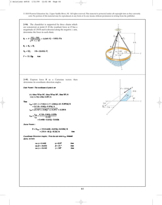 83
© 2010 Pearson Education, Inc., Upper Saddle River, NJ. All rights reserved.This material is protected under all copyright laws as they currently
exist. No portion of this material may be reproduced, in any form or by any means, without permission in writing from the publisher.
2–94. The chandelier is supported by three chains which
are concurrent at point O. If the resultant force at O has a
magnitude of 130 lb and is directed along the negative z axis,
determine the force in each chain.
120⬚
z
y
120⬚ 4 ft
A
B
C
6 ft
O
FA
FB
FC
x
120⬚
2–95. Express force F as a Cartesian vector; then
determine its coordinate direction angles.
y
x
z
B
A
10 ft
70⬚
30⬚
7 ft
5 ft
F ⫽ 135 lb
2 Solutions 44918 1/21/09 12:02 PM Page 83
 